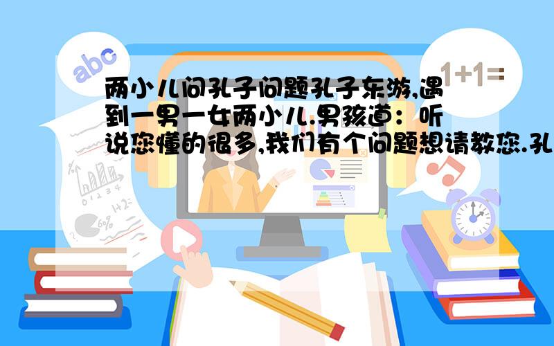 两小儿问孔子问题孔子东游,遇到一男一女两小儿.男孩道：听说您懂的很多,我们有个问题想请教您.孔子答：但说无妨.女孩便道：