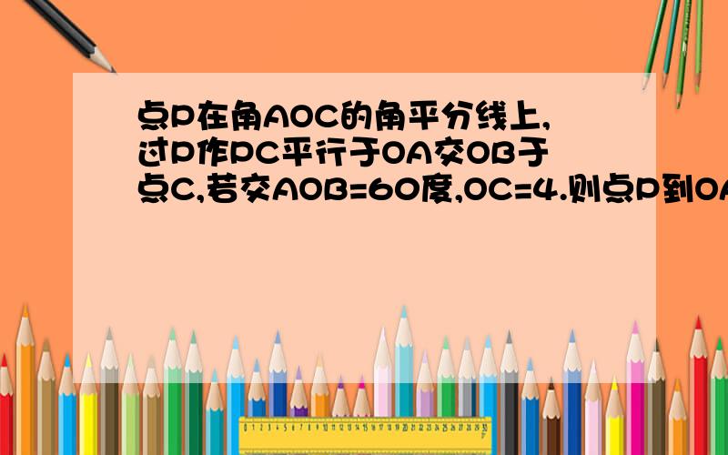 点P在角AOC的角平分线上,过P作PC平行于OA交OB于点C,若交AOB=60度,OC=4.则点P到OA的距离PD等于_