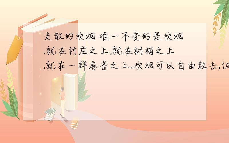 走散的炊烟 唯一不变的是炊烟.就在村庄之上,就在树梢之上,就在一群麻雀之上.炊烟可以自由散去,但根是散不去的.它的根无处