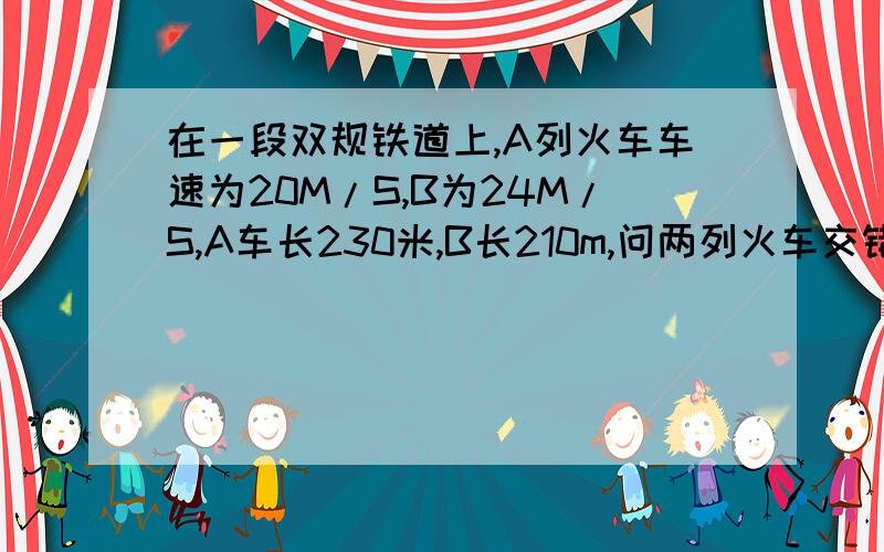 在一段双规铁道上,A列火车车速为20M/S,B为24M/S,A车长230米,B长210m,问两列火车交错的时间为多少秒?