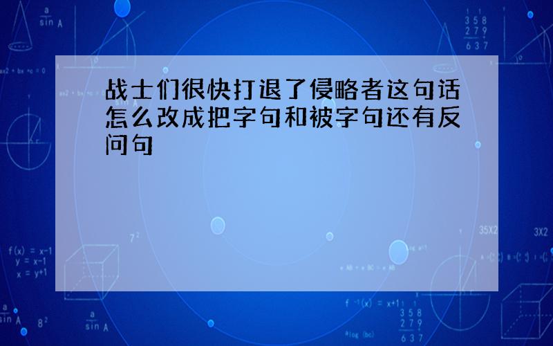 战士们很快打退了侵略者这句话怎么改成把字句和被字句还有反问句