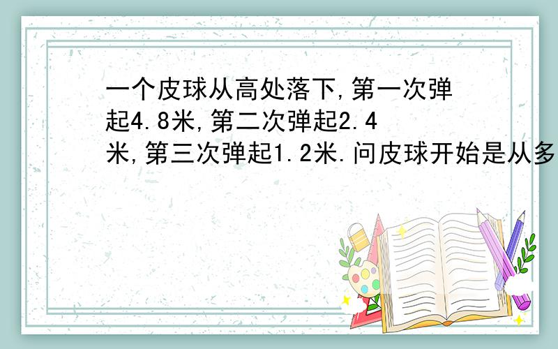 一个皮球从高处落下,第一次弹起4.8米,第二次弹起2.4米,第三次弹起1.2米.问皮球开始是从多少米落下