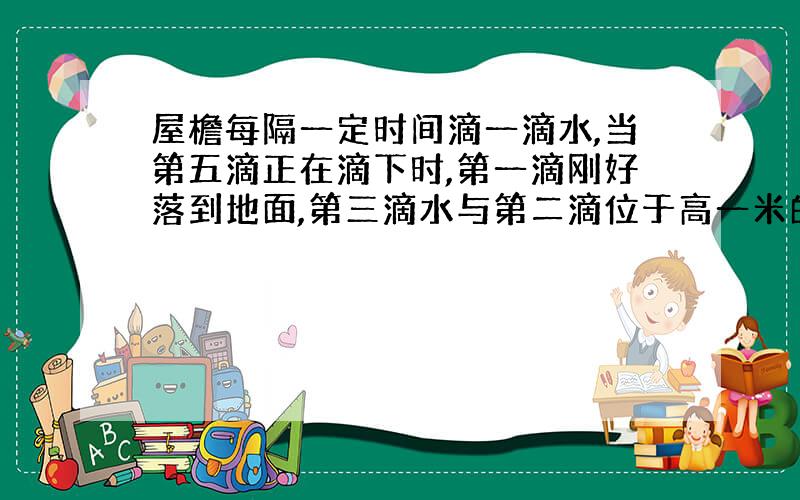 屋檐每隔一定时间滴一滴水,当第五滴正在滴下时,第一滴刚好落到地面,第三滴水与第二滴位于高一米的窗子的上下沿,求此屋檐离地