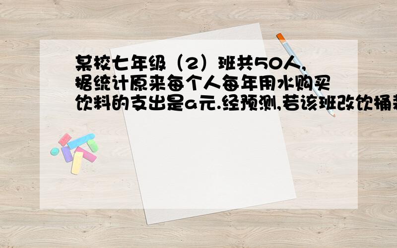 某校七年级（2）班共50人,据统计原来每个人每年用水购买饮料的支出是a元.经预测,若该班改饮桶装纯净水