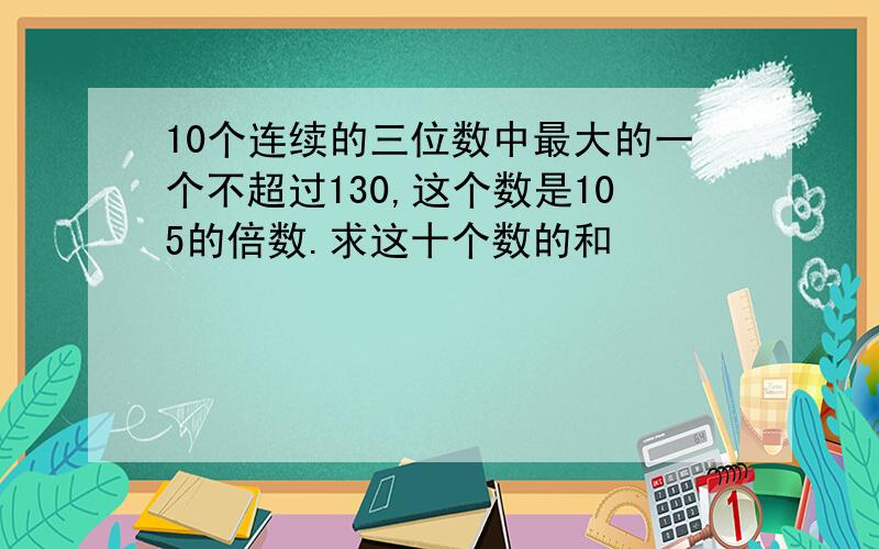 10个连续的三位数中最大的一个不超过130,这个数是105的倍数.求这十个数的和