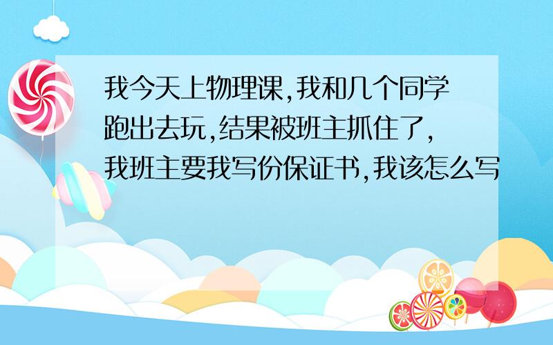 我今天上物理课,我和几个同学跑出去玩,结果被班主抓住了,我班主要我写份保证书,我该怎么写