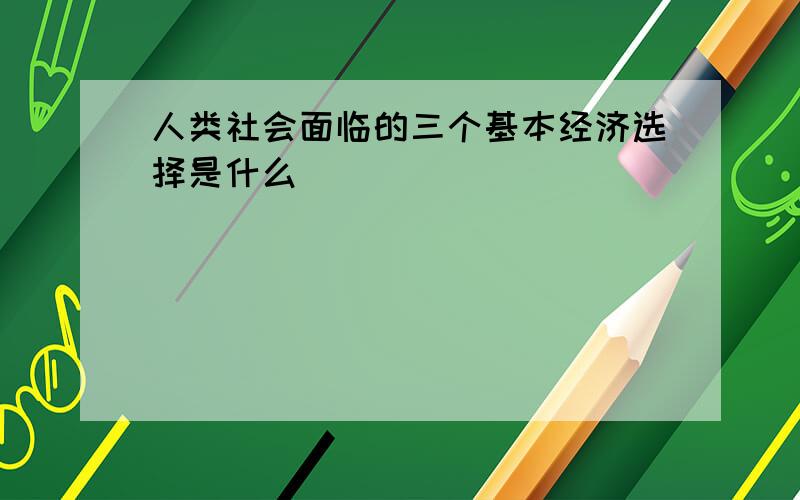 人类社会面临的三个基本经济选择是什么