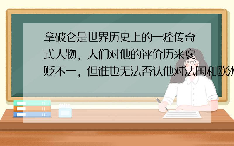 拿破仑是世界历史上的一痊传奇式人物，人们对他的评价历来褒贬不一，但谁也无法否认他对法国和欧洲所产生的巨大影响。拿破仑的主