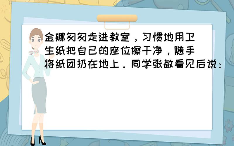 金娜匆匆走进教室，习惯地用卫生纸把自己的座位擦干净，随手将纸团扔在地上。同学张敏看见后说：“你很讲究个人卫生的哩！”金娜