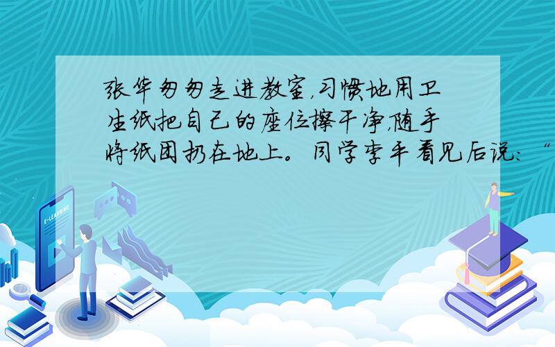 张华匆匆走进教室，习惯地用卫生纸把自己的座位擦干净，随手将纸团扔在地上。同学李平看见后说：“你很讲究个人卫生的哩！”