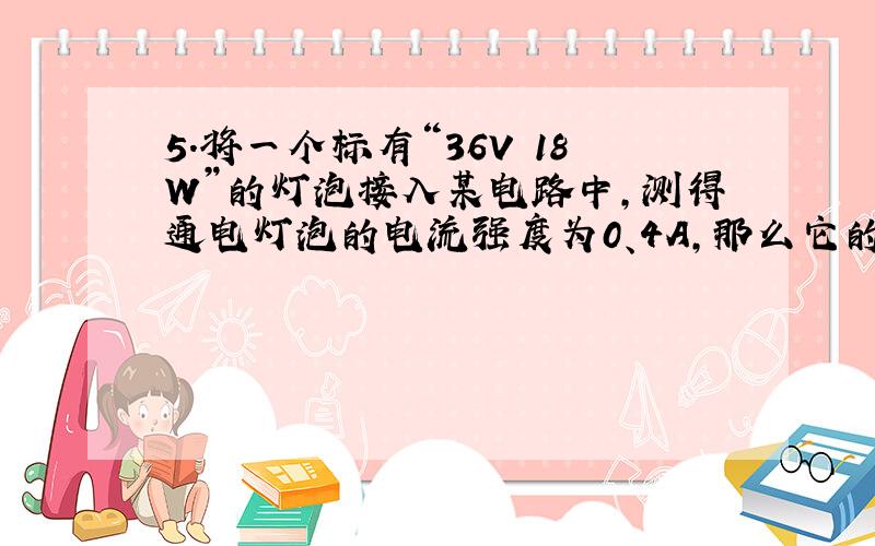 5.将一个标有“36V 18W”的灯泡接入某电路中,测得通电灯泡的电流强度为0、4A,那么它的实际功率为（ ）.