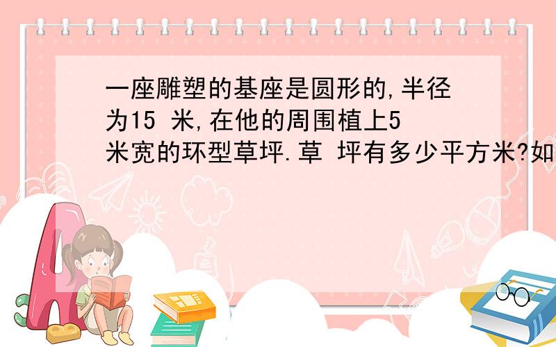 一座雕塑的基座是圆形的,半径为15 米,在他的周围植上5米宽的环型草坪.草 坪有多少平方米?如果植1平方米草坪的成本为2