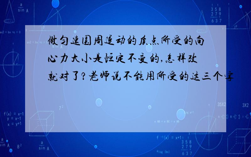 做匀速圆周运动的质点所受的向心力大小是恒定不变的,怎样改就对了?老师说不能用所受的这三个字