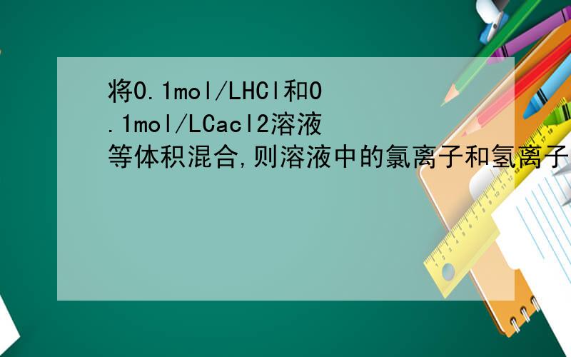 将0.1mol/LHCl和0.1mol/LCacl2溶液等体积混合,则溶液中的氯离子和氢离子的物质的量浓度各为多少?