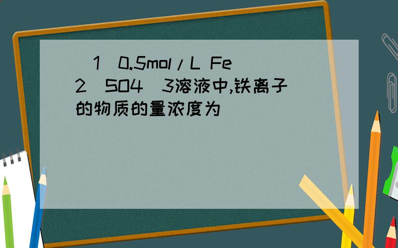 (1)0.5mol/L Fe2(SO4)3溶液中,铁离子的物质的量浓度为____