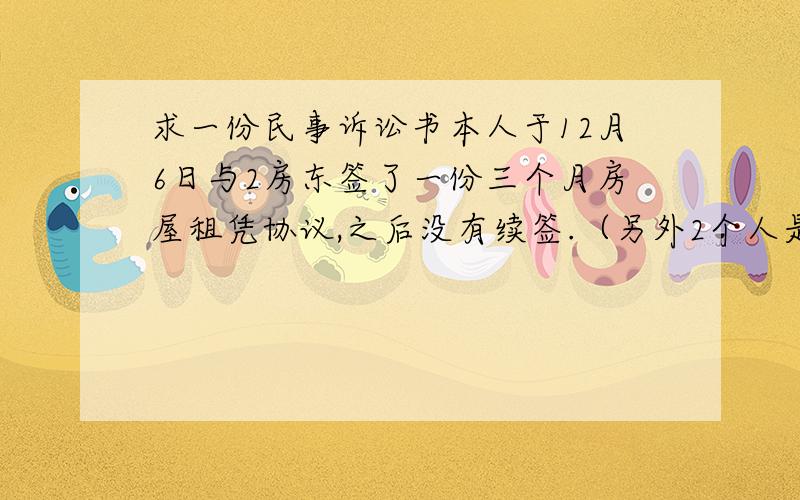 求一份民事诉讼书本人于12月6日与2房东签了一份三个月房屋租凭协议,之后没有续签.（另外2个人是刚签的协议）.但是交了三