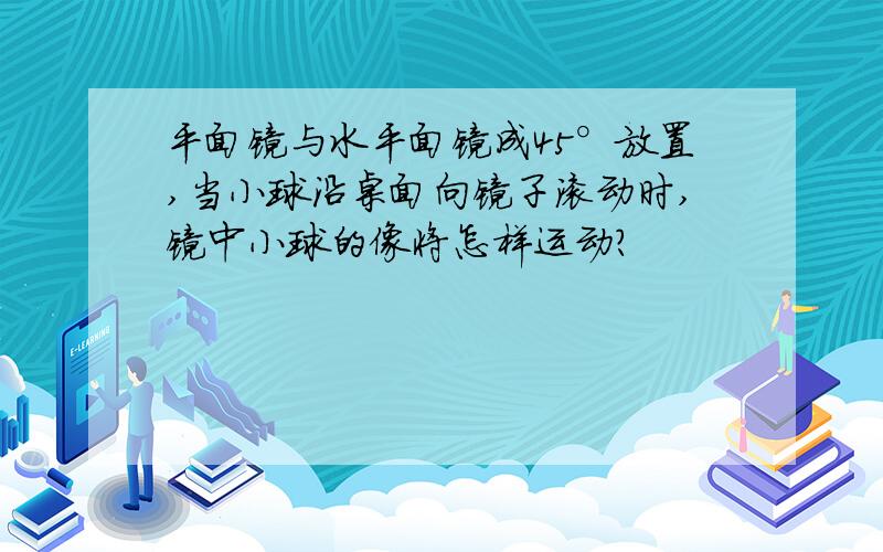 平面镜与水平面镜成45°放置,当小球沿桌面向镜子滚动时,镜中小球的像将怎样运动?
