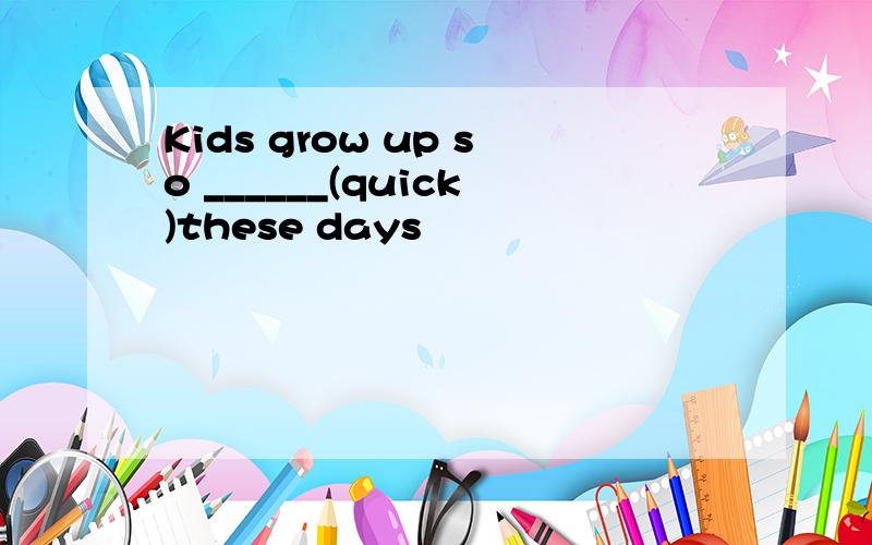 Kids grow up so ______(quick)these days