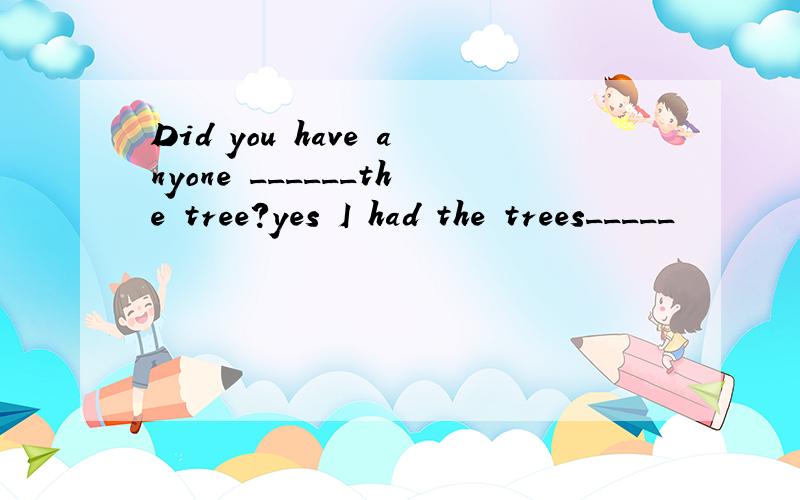 Did you have anyone ______the tree?yes I had the trees_____