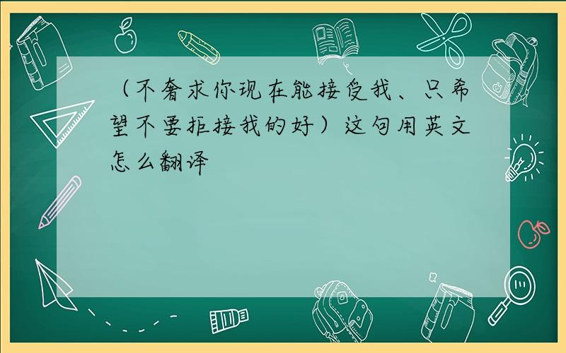 （不奢求你现在能接受我、只希望不要拒接我的好）这句用英文怎么翻译