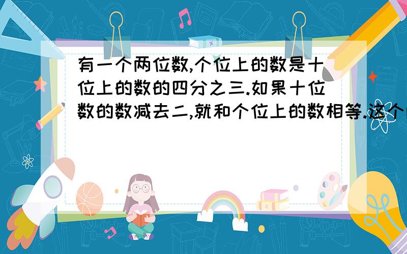 有一个两位数,个位上的数是十位上的数的四分之三.如果十位数的数减去二,就和个位上的数相等.这个两位数是多少?