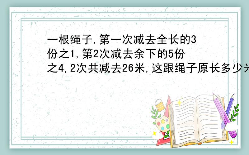 一根绳子,第一次减去全长的3份之1,第2次减去余下的5份之4,2次共减去26米,这跟绳子原长多少米!