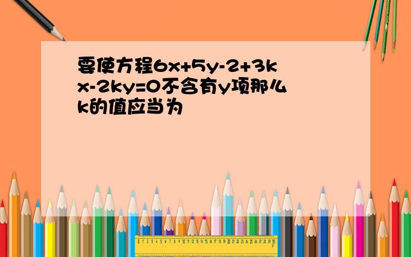 要使方程6x+5y-2+3kx-2ky=0不含有y项那么k的值应当为