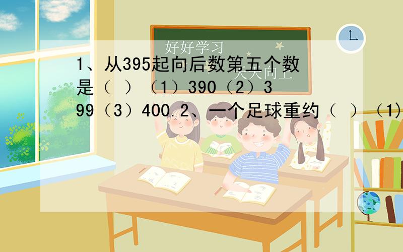 1、从395起向后数第五个数是（ ）（1）390（2）399（3）400.2、一个足球重约（ ）（1)40千克