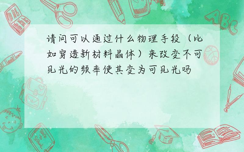 请问可以通过什么物理手段（比如穿透新材料晶体）来改变不可见光的频率使其变为可见光吗