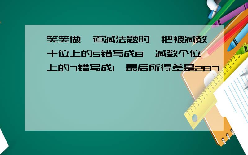 笑笑做一道减法题时,把被减数十位上的5错写成8,减数个位上的7错写成1,最后所得差是287,