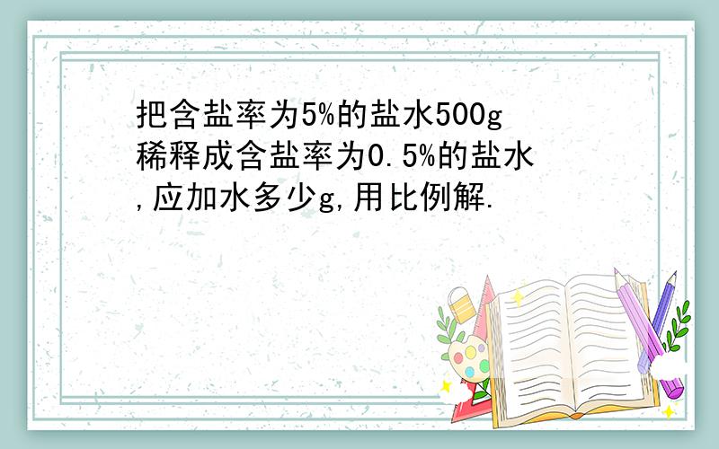 把含盐率为5%的盐水500g稀释成含盐率为0.5%的盐水,应加水多少g,用比例解.