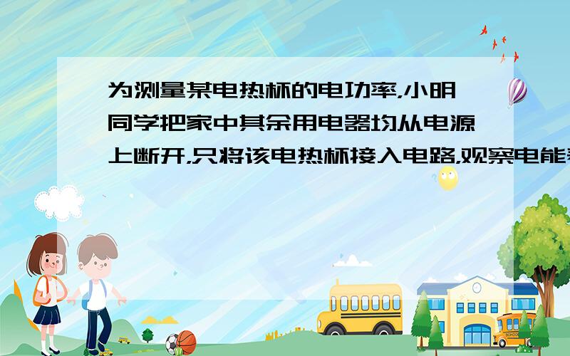 为测量某电热杯的电功率，小明同学把家中其余用电器均从电源上断开，只将该电热杯接入电路，观察电能表，发现在1min内电能表