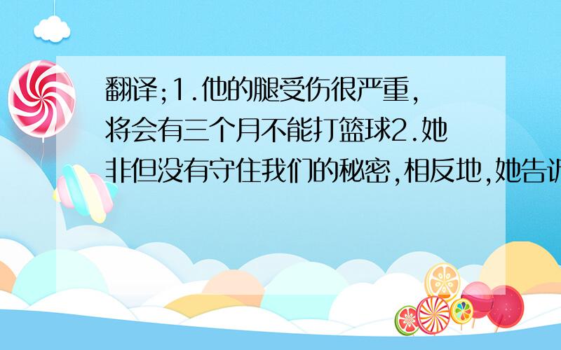 翻译;1.他的腿受伤很严重,将会有三个月不能打篮球2.她非但没有守住我们的秘密,相反地,她告诉了许多人正确形式填空;Do