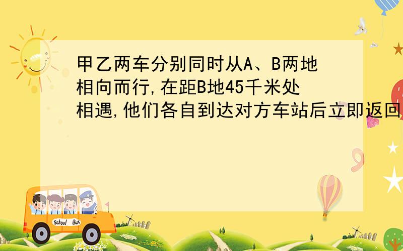 甲乙两车分别同时从A、B两地相向而行,在距B地45千米处相遇,他们各自到达对方车站后立即返回,途中又在距A地30千米处相