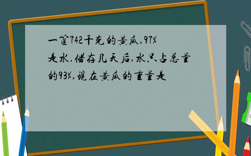 一筐742千克的黄瓜,97%是水.储存几天后,水只占总量的93%,现在黄瓜的重量是