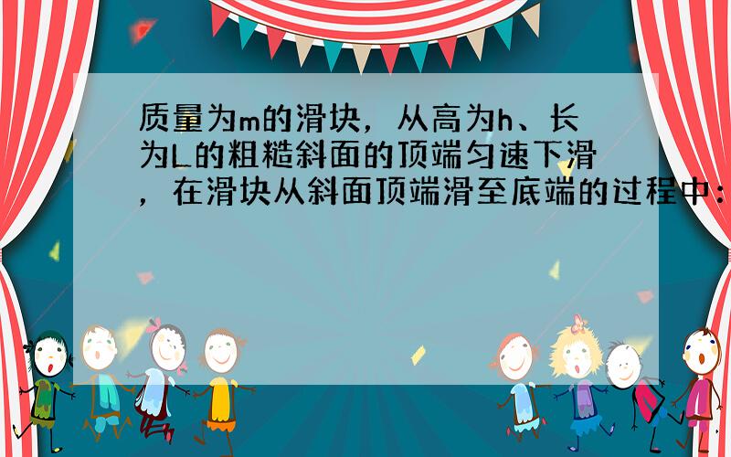 质量为m的滑块，从高为h、长为L的粗糙斜面的顶端匀速下滑，在滑块从斜面顶端滑至底端的过程中：（　　）