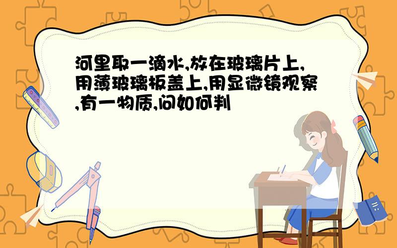 河里取一滴水,放在玻璃片上,用薄玻璃板盖上,用显微镜观察,有一物质,问如何判