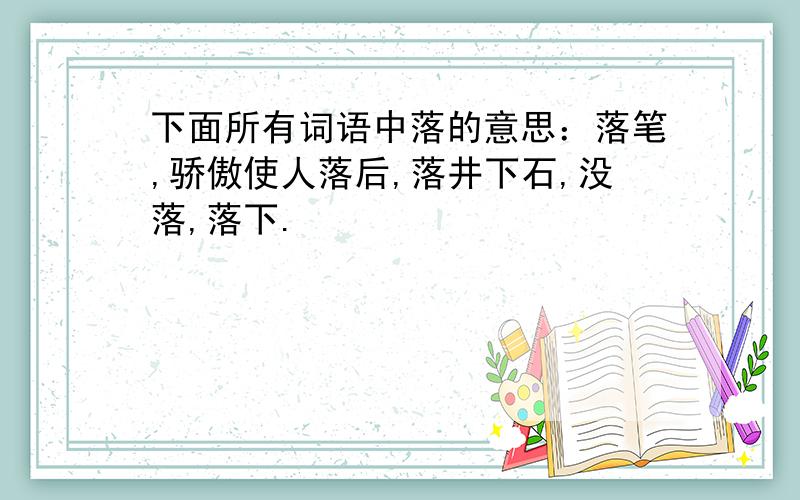 下面所有词语中落的意思：落笔,骄傲使人落后,落井下石,没落,落下.