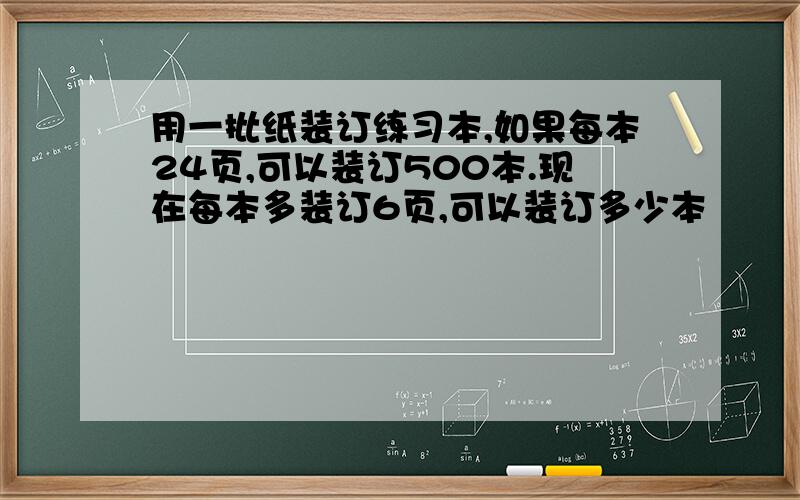 用一批纸装订练习本,如果每本24页,可以装订500本.现在每本多装订6页,可以装订多少本