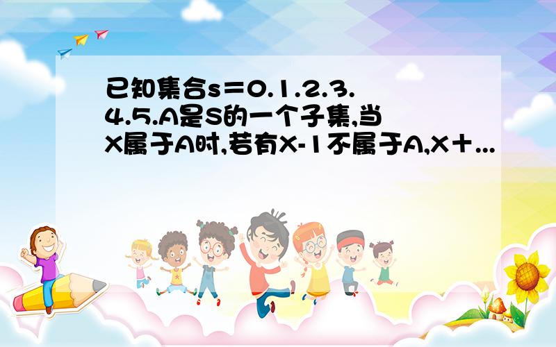 已知集合s＝0.1.2.3.4.5.A是S的一个子集,当X属于A时,若有X-1不属于A,X＋...