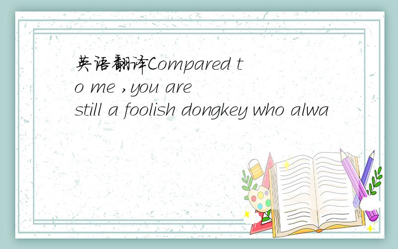 英语翻译Compared to me ,you are still a foolish dongkey who alwa