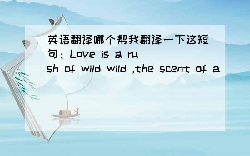 英语翻译哪个帮我翻译一下这短句：Love is a rush of wild wild ,the scent of a