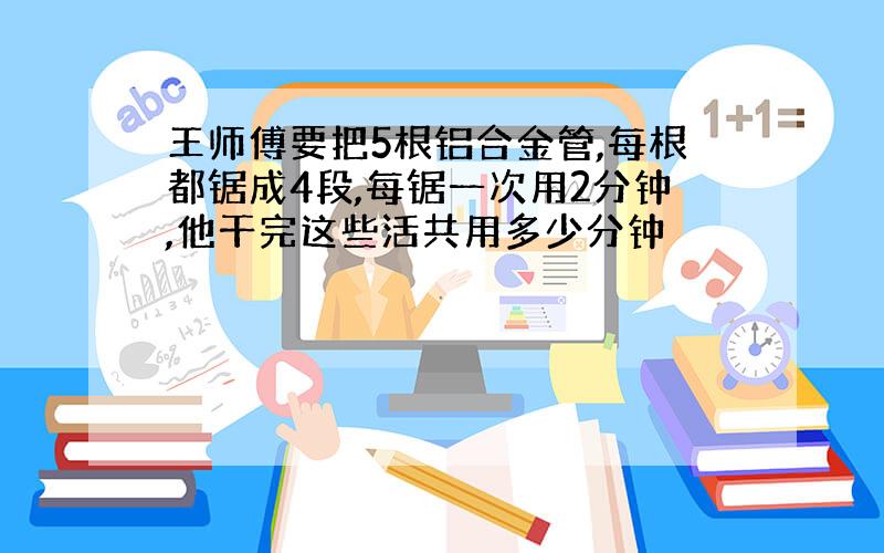 王师傅要把5根铝合金管,每根都锯成4段,每锯一次用2分钟,他干完这些活共用多少分钟