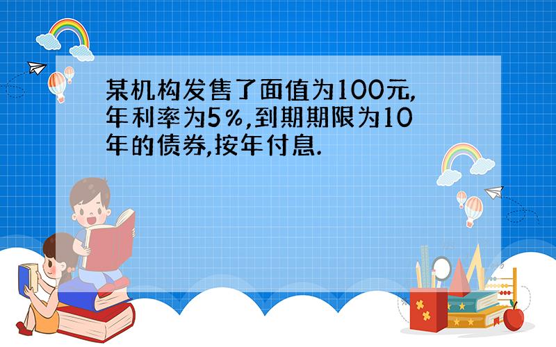 某机构发售了面值为100元,年利率为5％,到期期限为10年的债券,按年付息.