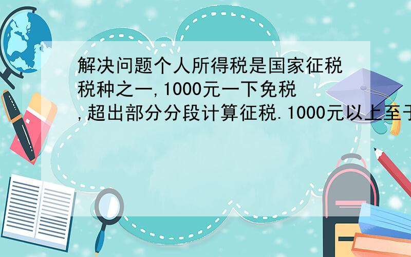 解决问题个人所得税是国家征税税种之一,1000元一下免税,超出部分分段计算征税.1000元以上至于1500元的