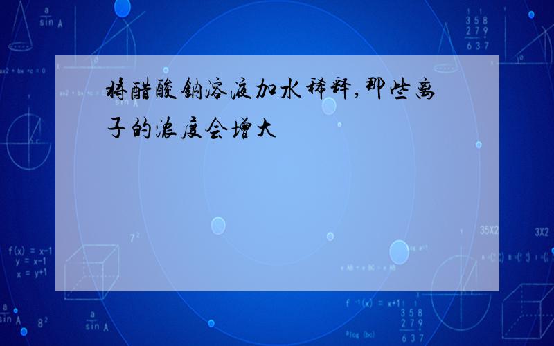 将醋酸钠溶液加水稀释,那些离子的浓度会增大