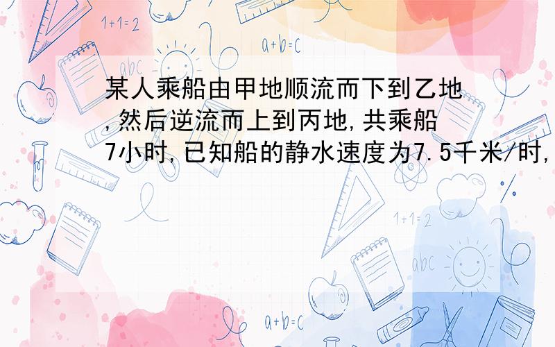 某人乘船由甲地顺流而下到乙地,然后逆流而上到丙地,共乘船7小时,已知船的静水速度为7.5千米/时,