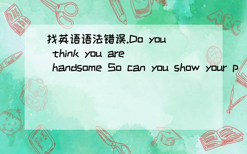 找英语语法错误.Do you think you are handsome So can you show your p