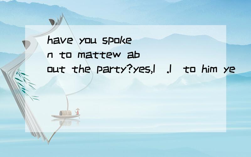 have you spoken to mattew about the party?yes,I＿.I＿to him ye