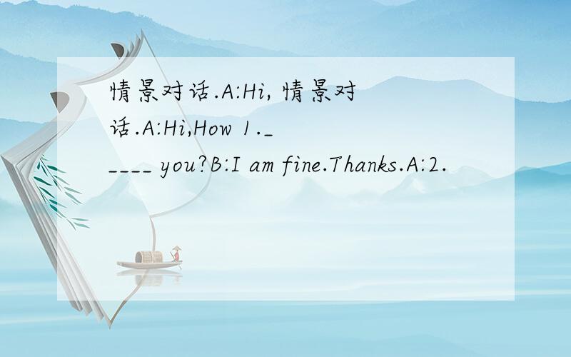 情景对话.A:Hi, 情景对话.A:Hi,How 1._____ you?B:I am fine.Thanks.A:2.